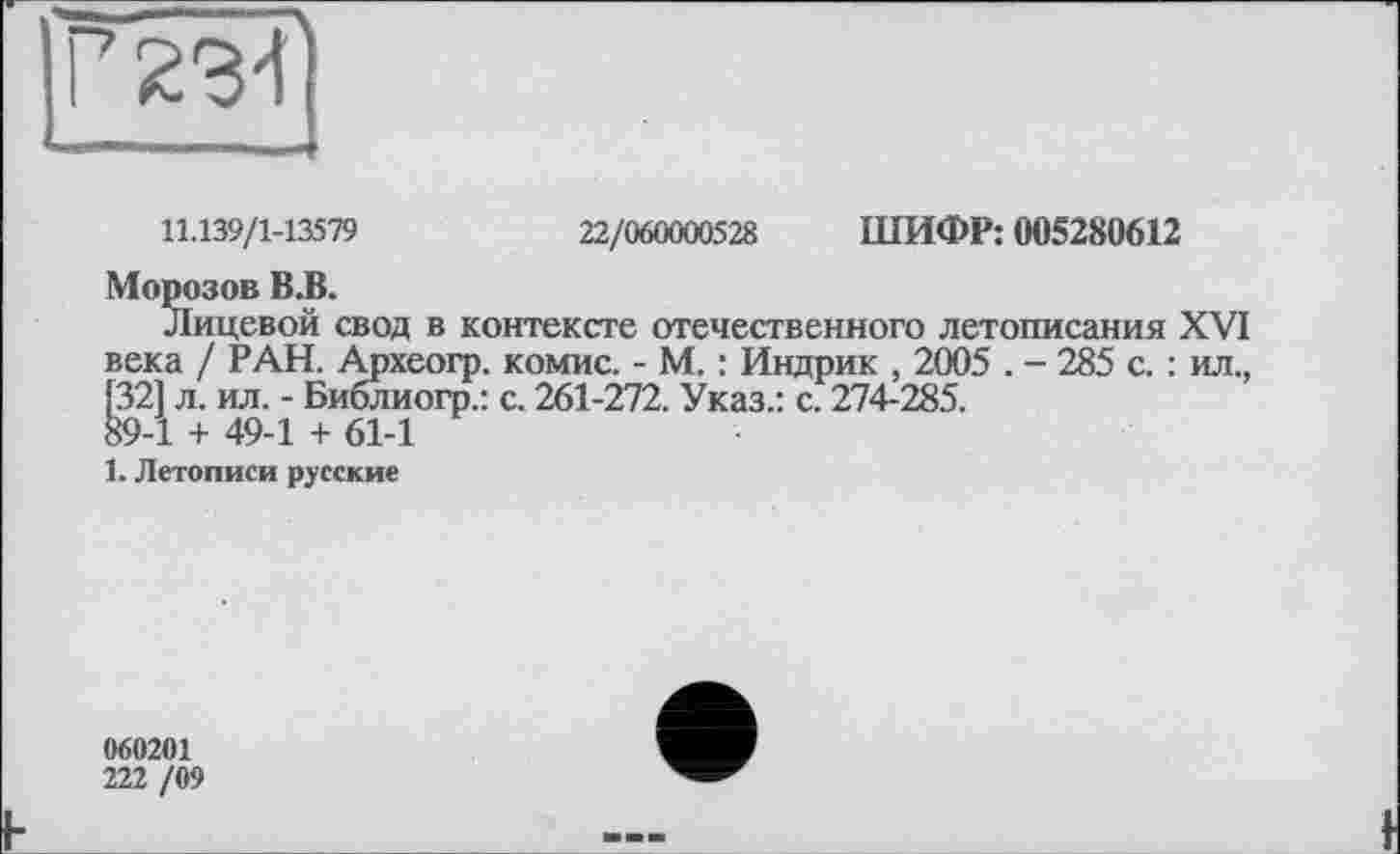 ﻿11.139/1-13579	22/060000528 ШИФР: 005280612
Морозов В.В.
Лицевой свод в контексте отечественного летописания XVI века / РАН. Археогр. комис. - М. : Индрик , 2005 . - 285 с. : ил., [321 л. ил. - Библиогр.: с. 261-272. Указ.: с. 274-285.
89-1 + 49-1 + 61-1
1. Летописи русские
060201
222 /09